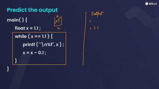 Predict the output
main( ) {
float x = 1.1 ;
while ( x == 1.1 ) {
printf ( "n%f", x ) ;
x = x – 0.1 ;
}
}
⑭Outtat
I
 