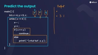Predict the output
main( ) {
int x = 4, y = 0, z ;
while ( x >= 0 ) {
x-- ;
y++ ;
if ( x == y )
continue ;
else
printf ( “n%d %d”, x, y ) ;
}
}
&Ng Outtais
I
 