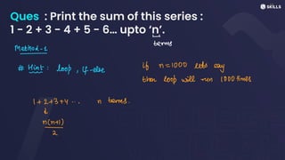 Ques : Print the sum of this series :
1 - 2 + 3 - 4 + 5 - 6… upto ‘n’.
-
terms
Method-1
- .
#Hint: loop, if-else
if n = 1000 sets
say
then loop will run 1000 times
1 + 2+ 3 +y
...n terms.
d
n
 