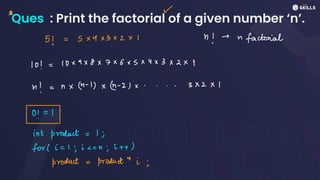 Ques : Print the factorial of a given number ‘n’.
r
⑭
5) =
5x4x3x2x1 n! -n
factorial
10 =
10x9X8X7X6x5x4x3x2x1
n! = nx(n -
1)x(n -
2)x.... 3x2X1
0! = 1
int product: 1;
for (i= 1; i c
=
n; i + +
product: Producti;
 