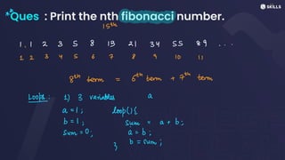 Ques : Print the nth fibonacci number.
&
A
15th
1.12358 13 21 3455 89 . . .
12 3 Y56 7 8 9 10 1
8th term = 6th terms + 7th term
tops: 1) 3 variables a
a
=
1; loop(I <
b =
1; sum
=
a +
b;
sum =
0 a =
b;
3b
=
sum;
 