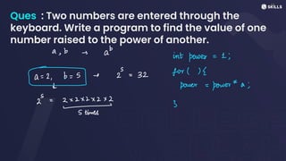 Ques : Two numbers are entered through the
keyboard. Write a program to find the value of one
number raised to the power of another.
a, b i ab int power=1;
b
= + 2 = 32 for">S
↓ power-power *a;
S
2 - 2 x 2x2x2x2
- 3
5 times
 