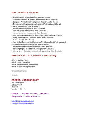 Post Graduate Program

♣ Applied Health Informatics (Post Graduate)(Co-op)
♣ Community and Social Service Management (Post-Graduate)
♣ Computer Applications Development (Post Graduate) (Co-op)
♣ Environmental Engineering Applications (Post-Graduate) (Co-op)
♣ Event Management (Post Graduate)
♣ Financial Planning Services (Post-Graduate)
♣ Global Business Management (Post Graduate)
♣ Human Resources Management (Post Graduate)
♣ Information Management for Health Care (Post Graduate) (Co-op)
♣ Integrated Marketing Communications (Post-Graduate)
♣ Media Sales (Post Graduate)
♣ New Media: Convergence (Electronic/Print Journalism) (Post-Graduate)
♣ Professional Accounting Practice (Post Graduate)
♣ Sports Photography and Videography (Post-Graduate)
♣ Teaching English as a Second Language (Post Graduate)
♣ Videography - Broadcast Journalism/Documentary (Post Graduate)

Benefits to Join Dhrron Consultancy

- IELTS coaching *FREE
- FREE career counseling
- FREE accommodation arrangement
- FREE air port pick up facilities

For more Information

Contact :


Dhrron Consultancy
304 Corner point
Jetalpur road,
Alkapuri,
Vadodara - 390007

Phone : 0265-2335999, 6642999
Helpline : 09824349773

info@dhrronconsultancy.com
www.dhrronconsultancy.com
 