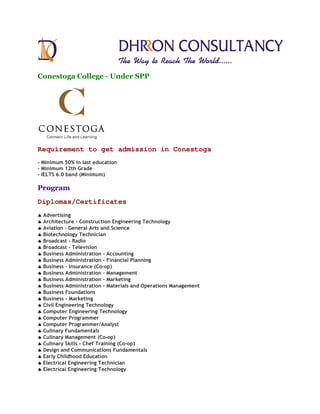 Conestoga College - Under SPP
Requirement to get admission in Conestoga
- Minimum 50% in last education
- Minimum 12th Grade
- IELTS 6.0 band (Minimum)
Program
Diplomas/Certificates
♣♣♣♣ Advertising
♣♣♣♣ Architecture - Construction Engineering Technology
♣♣♣♣ Aviation - General Arts and Science
♣♣♣♣ Biotechnology Technician
♣♣♣♣ Broadcast - Radio
♣♣♣♣ Broadcast - Television
♣♣♣♣ Business Administration – Accounting
♣♣♣♣ Business Administration - Financial Planning
♣♣♣♣ Business - Insurance (Co-op)
♣♣♣♣ Business Administration - Management
♣♣♣♣ Business Administration - Marketing
♣♣♣♣ Business Administration - Materials and Operations Management
♣♣♣♣ Business Foundations
♣♣♣♣ Business - Marketing
♣♣♣♣ Civil Engineering Technology
♣♣♣♣ Computer Engineering Technology
♣♣♣♣ Computer Programmer
♣♣♣♣ Computer Programmer/Analyst
♣♣♣♣ Culinary Fundamentals
♣♣♣♣ Culinary Management (Co-op)
♣♣♣♣ Culinary Skills - Chef Training (Co-op)
♣♣♣♣ Design and Communications Fundamentals
♣♣♣♣ Early Childhood Education
♣♣♣♣ Electrical Engineering Technician
♣♣♣♣ Electrical Engineering Technology
 