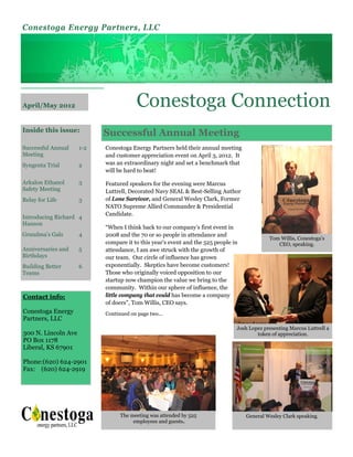 Conestoga Energy Partners, LLC




April/May 2012                          Conestoga Connection
Inside this issue:
                           Successful Annual Meeting
Successful Annual    1-2   Conestoga Energy Partners held their annual meeting
Meeting                    and customer appreciation event on April 3, 2012. It
Syngenta Trial       2     was an extraordinary night and set a benchmark that
                           will be hard to beat!

Arkalon Ethanol      3     Featured speakers for the evening were Marcus
Safety Meeting             Luttrell, Decorated Navy SEAL & Best-Selling Author
Relay for Life       3     of Lone Survivor, and General Wesley Clark, Former
                           NATO Supreme Allied Commander & Presidential
                           Candidate.
Introducing Richard 4
Hanson
                           “When I think back to our company’s first event in
Grandma’s Gals       4     2008 and the 70 or so people in attendance and
                                                                                            Tom Willis, Conestoga’s
                           compare it to this year’s event and the 525 people in               CEO, speaking.
Anniversaries and    5     attendance, I am awe struck with the growth of
Birthdays                  our team. Our circle of influence has grown
Building Better      6     exponentially. Skeptics have become customers!
Teams                      Those who originally voiced opposition to our
                           startup now champion the value we bring to the
                           community. Within our sphere of influence, the
Contact info:              little company that could has become a company
                           of doers”, Tom Willis, CEO says.
Conestoga Energy           Continued on page two...
Partners, LLC
                                                                               Josh Lopez presenting Marcus Luttrell a
300 N. Lincoln Ave                                                                     token of appreciation.
PO Box 1178
Liberal, KS 67901

Phone:(620) 624-2901
Fax: (620) 624-2919




                                 The meeting was attended by 525                   General Wesley Clark speaking.
                                      employees and guests.
 