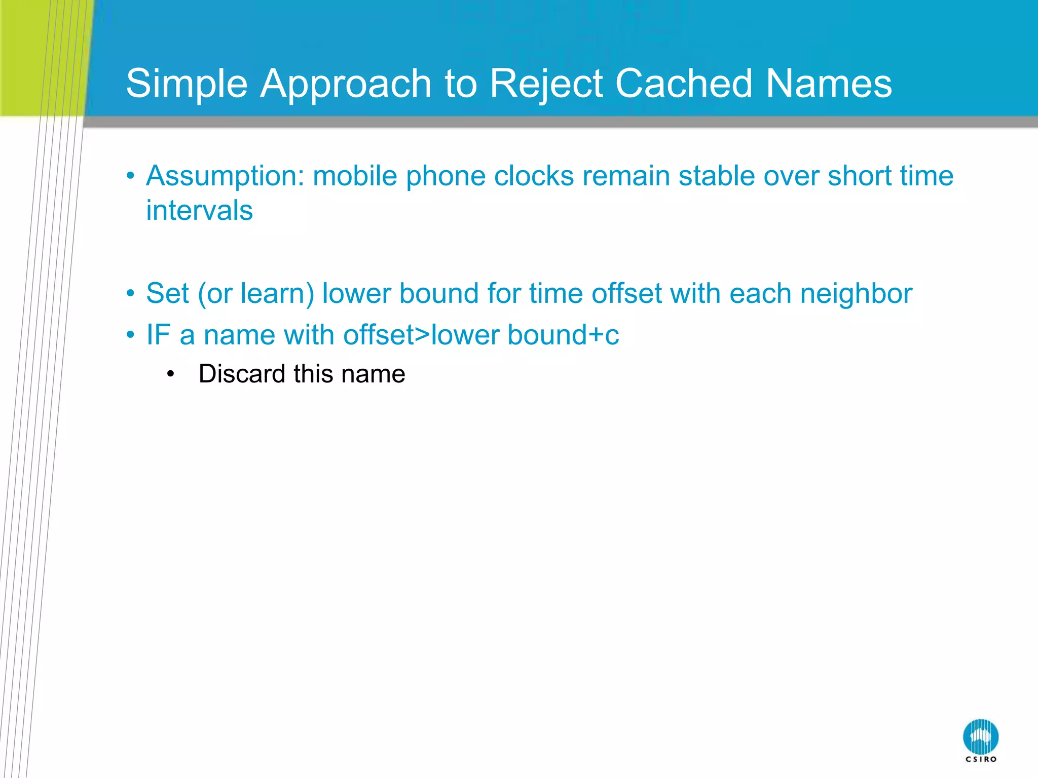 Simple Approach to Reject Cached Names
• Assumption: mobile phone clocks remain stable over short time
intervals
• Set (or learn) lower bound for time offset with each neighbor
• IF a name with offset>lower bound+c
• Discard this name
 