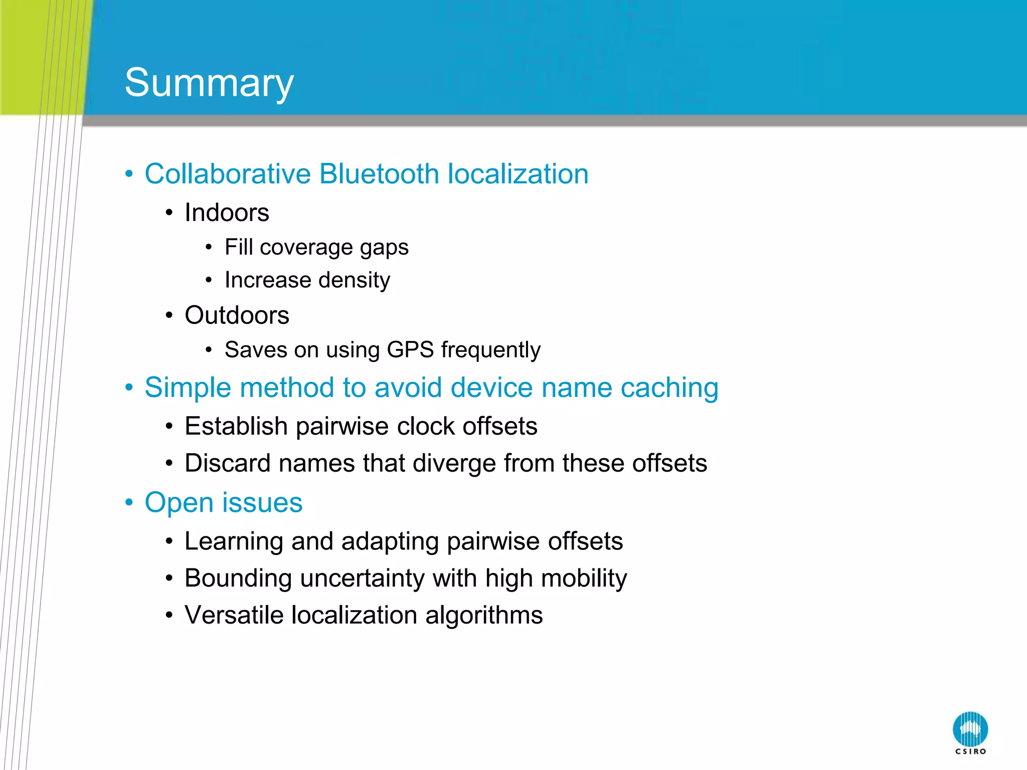 Summary
• Collaborative Bluetooth localization
• Indoors
• Fill coverage gaps
• Increase density
• Outdoors
• Saves on using GPS frequently
• Simple method to avoid device name caching
• Establish pairwise clock offsets
• Discard names that diverge from these offsets
• Open issues
• Learning and adapting pairwise offsets
• Bounding uncertainty with high mobility
• Versatile localization algorithms
 