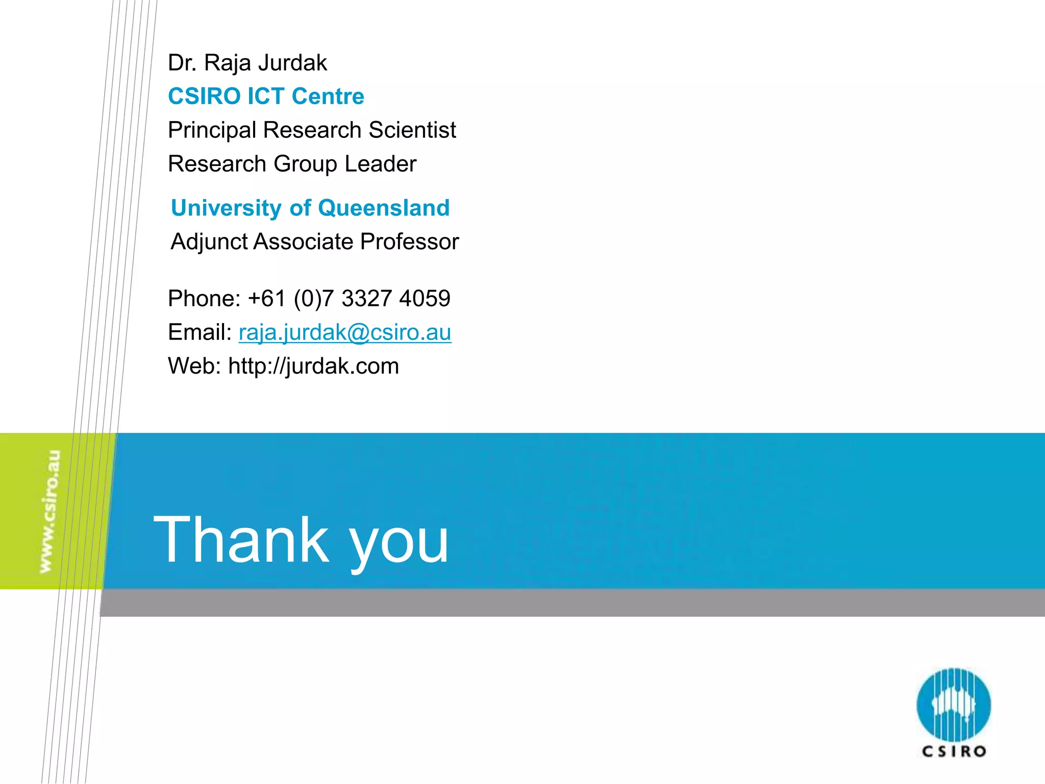 Thank you
Thank you
Dr. Raja Jurdak
CSIRO ICT Centre
Principal Research Scientist
Research Group Leader
Phone: +61 (0)7 3327 4059
Email: raja.jurdak@csiro.au
Web: http://jurdak.com
University of Queensland
Adjunct Associate Professor
 