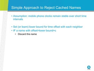 Simple Approach to Reject Cached Names
• Assumption: mobile phone clocks remain stable over short time
intervals
• Set (or learn) lower bound for time offset with each neighbor
• IF a name with offset>lower bound+c
• Discard this name
 