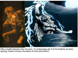 After a battle between ther six sons, Tu-matauenga ate 4 of his brothers as food, sparing Tawhiri-ma-tea, the father of wind and storms.   