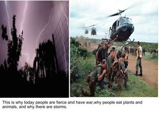 This is why today people are fierce and have war,why people eat plants and animals, and why there are storms.   