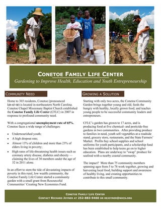 CONETOE FAMILY LIFE CENTER
     Gardening to Improve Health, Education and Youth Entrepreneurship

COMMUNITY NEED                                            GROWING A SOLUTION
Home to 365 residents, Conetoe (pronounced                Starting with only two acres, the Conetoe Community
kə-nē-tə) is located in northeastern North Carolina.      Garden brings together young and old; feeds the
Conetoe Chapel Missionary Baptist Church established      hungry with healthy, locally grown food; and teaches
the Conetoe Family Life Center (CFLC) in 2007 in          young people to be successful community leaders and
response to profound community need.                      entrepreneurs.

With a congregational unemployment rate of 65%,           CFLC’s garden has grown to 17 acres, and is
Conetoe faces a wide range of challenges:                 producing food at five chemical- and pesticide-free
                                                          gardens in two communities. After providing produce
 Undernourished youth;                                  to families in need, youth sell vegetables at a roadside
 A high dropout rate;                                   stand, grocery store, restaurants, and the State Farmers’
                                                          Market. Profits buy school supplies and school
 Almost 13% of children and more than 23% of
                                                          uniforms for youth participants, and a scholarship fund
   elders living in poverty;                              has been established to help teens go on to higher
 High rates of life-threatening health issues such as   education. Plans are underway to “swap” produce for
   coronary artery disease, diabetes and obesity —        seafood with a nearby coastal community.
   claiming the lives of 30 members under the age of
   32 in 2011 alone.                                      The impact? More than 75 community members
                                                          spanning ages from 5 to 78 work together, growing and
In an effort to stem the tide of devastating impacts of   harvesting local food, building support and awareness
poverty in this rural, low wealth community, the          of healthy living, and creating opportunities to
Conetoe Family Life Center started a community            contribute to this small community.
garden with a small grant from Resourceful
Communities’ Creating New Economies Fund.


                                               CONETOE FAMILY LIFE CENTER
                         CONTACT RICHARD     JOYNER AT 252-883-9460 OR REJOYNER@NHCS.ORG
 