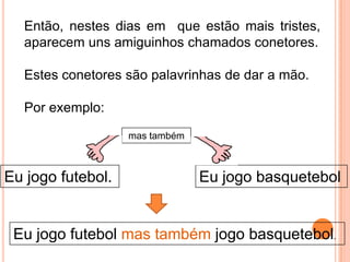Então, nestes dias em que estão mais tristes,
aparecem uns amiguinhos chamados conetores.
Estes conetores são palavrinhas de dar a mão.

Por exemplo:
mas também

Eu jogo futebol.

Eu jogo basquetebol

Eu jogo futebol mas também jogo basquetebol.

 