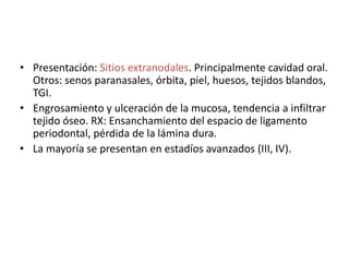 • Presentación: Sitios extranodales. Principalmente cavidad oral. 
Otros: senos paranasales, órbita, piel, huesos, tejidos blandos, 
TGI. 
• Engrosamiento y ulceración de la mucosa, tendencia a infiltrar 
tejido óseo. RX: Ensanchamiento del espacio de ligamento 
periodontal, pérdida de la lámina dura. 
• La mayoría se presentan en estadíos avanzados (III, IV).

 