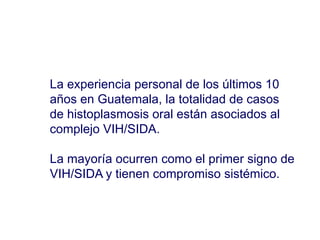 La experiencia personal de los últimos 10
años en Guatemala, la totalidad de casos
de histoplasmosis oral están asociados al
complejo VIH/SIDA.
La mayoría ocurren como el primer signo de
VIH/SIDA y tienen compromiso sistémico.

 