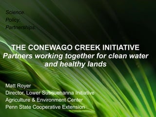 THE CONEWAGO CREEK INITIATIVE Partners working together for clean water and healthy lands Matt Royer Director, Lower Susquehanna Initiative Agriculture & Environment Center Penn State Cooperative Extension Science. Policy. Partnerships. 
