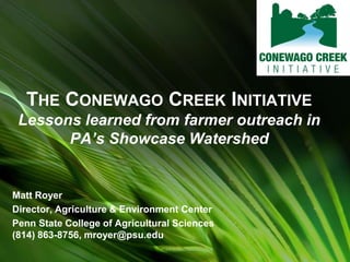 THE CONEWAGO CREEK INITIATIVE
Lessons learned from farmer outreach in
PA’s Showcase Watershed
Matt Royer
Director, Agriculture & Environment Center
Penn State College of Agricultural Sciences
(814) 863-8756, mroyer@psu.edu
 