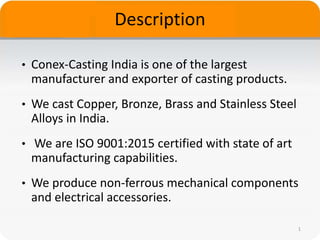 Description
• Conex-Casting India is one of the largest
manufacturer and exporter of casting products.
• We cast Copper, Bronze, Brass and Stainless Steel
Alloys in India.
• We are ISO 9001:2015 certified with state of art
manufacturing capabilities.
• We produce non-ferrous mechanical components
and electrical accessories.
1
 