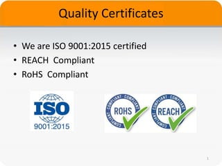 Quality Certificates
• We are ISO 9001:2015 certified
• REACH Compliant
• RoHS Compliant
1
 