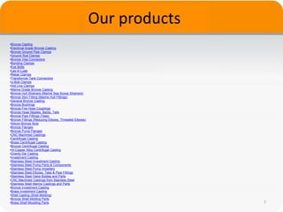 Our products
7
•Bronze Casting
•Electrical Grade Bronze Casting
•Bronze Ground Pipe Clamps
•Ground Rod Clamps
•Bronze Vise Connectors
•Bonding Clamps
•Eye Bolts
•Lay-In Lugs
•Rebar Clamps
•Transformer Tank Connectors
•U-Bolt Clamps
•Hot Line Clamps
•Marine Grade Bronze Casting
•Bronze Hull Strainers (Marine Sea Scoop Strainers)
•Bronze Skin Fitting (Marine Hull Fittings)
•General Bronze Casting
•Bronze Bushings
•Bronze Fire Hose Couplings
•Bronze Hose Nipples, Barbs, Tails
•Bronze Pipe Fittings (Tees)
•Bronze Fittings (Reducing Elbows, Threaded Elbows)
•Silicon Bronze Nuts
•Bronze Flanges
•Bronze Pump Flanges
•CNC Machined Castings
•Centrifugal Casting
•Brass Centrifugal Casting
•Bronze Centrifugal Casting
•Hi-Copper Alloy Centrifugal Casting
•Gravity Die Casting
•Investment Casting
•Stainless Steel Investment Casting
•Stainless Steel Pump Parts & Components
•Stainless Steel Pump Impellers
•Stainless Steel Elbows, Tees & Pipe Fittings
•Stainless Steel Valve Bodies and Parts
•CNC Machined Castings from Stainless Steel
•Stainless Steel Marine Castings and Parts
•Bronze Investment Casting
•Brass Investment Casting
•Shell Casting (Shell Molding)
•Bronze Shell Molding Parts
•Brass Shell Moulding Parts
 