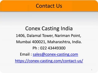 Contact Us
Conex Casting India
1406, Dalamal Tower, Nariman Point,
Mumbai 400021, Maharashtra, India.
Ph : 022 43449300
Email : sales@conex-casting.com
1
https://conex-casting.com/contact-us/
 
