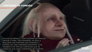 CONTEÚDO DE CONEXÃO
O FILME DA RENAULT COM CAVERNA DO DRAGÃO
TROUXE O FINAL TÃO ESPERADO. AJUDOU A
REALIZAR UMA FANTASIA DAS PESSOAS E
ENTROU EM UMA CONVERSA EXISTENTE. ESSE
TAMBÉM É UM TIPO DE CONTEÚDO QUE SE
CONECTA, QUE GERA CONVERSAS RELEVANTES.
https://www.youtube.com/watch?v=kC9-bfsNne8
 