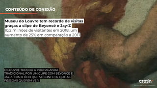 WILL IT BLEND?
BLENDTEC
https://www.youtube.com/watch?v=kbMqWXnpXcA
Museu do Louvre tem recorde de visitas
graças a clipe de Beyoncé e Jay-Z
10,2 milhões de visitantes em 2018, um
aumento de 25% em comparação a 2017
CONTEÚDO DE CONEXÃO
O LOUVRE TROCOU A PROPAGANDA
TRADICIONAL POR UM CLIPE COM BEYONCÉ E
JAY-Z. CONTEÚDO QUE SE CONECTA, QUE AS
PESSOAS QUEREM VER.
 