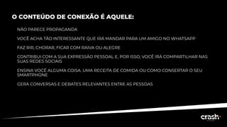 O CONTEÚDO DE CONEXÃO É AQUELE:
NÃO PARECE PROPAGANDA
VOCÊ ACHA TÃO INTERESSANTE QUE IRÁ MANDAR PARA UM AMIGO NO WHATSAPP
FAZ RIR, CHORAR, FICAR COM RAIVA OU ALEGRE
CONTRIBUI COM A SUA EXPRESSÃO PESSOAL E, POR ISSO, VOCÊ IRÁ COMPARTILHAR NAS
SUAS REDES SOCIAIS
ENSINA VOCÊ ALGUMA COISA. UMA RECEITA DE COMIDA OU COMO CONSERTAR O SEU
SMARTPHONE
GERA CONVERSAS E DEBATES RELEVANTES ENTRE AS PESSOAS
 