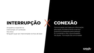 CONEXÃOXINTERRUPÇÃO
Atrapalha a experiência
Interrompe um conteúdo
Via única
Ninguém quer ser interrompido na hora de lazer
Comunicação com base em informação,
educação, entretenimento e serviço
Experiência desejada pelas pessoas
É o conteúdo e não o que atrapalha
Via dupla - Formação de comunidade
 