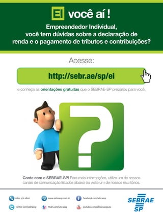 EI você aí !
Empreendedor Individual,
você tem dúvidas sobre a declaração de
renda e o pagamento de tributos e contribuições?
Conte com o SEBRAE-SP! Para mais informações, utilize um de nossos
canais de comunicação listados abaixo ou visite um de nossos escritórios.
http://sebr.ae/sp/ei
Acesse:
e conheça as orientações gratuitas que o SEBRAE-SP preparou para você.
 