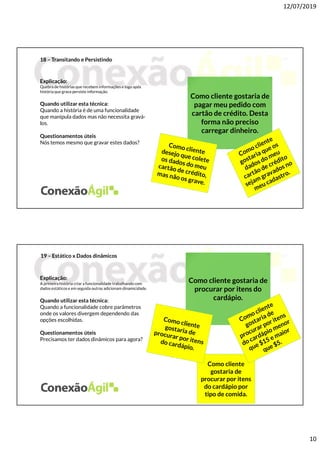 12/07/2019
10
18 – Transitando e Persistindo
Explicação:
Quebra de histórias que recebem informações e logo após
história que grava persiste informação.
Quando utilizar esta técnica:
Quando a história é de uma funcionalidade
que manipula dados mas não necessita gravá-
los.
Questionamentos úteis
Nós temos mesmo que gravar estes dados?
Como cliente gostaria de
pagar meu pedido com
cartão de crédito. Desta
forma não preciso
carregar dinheiro.
19 – Estático x Dados dinâmicos
Explicação:
A primeira história criar a funcionalidade trabalhando com
dados estáticose em seguida outras adicionam dinamicidade.
Quando utilizar esta técnica:
Quando a funcionalidade cobre parâmetros
onde os valores divergem dependendo das
opções escolhidas.
Questionamentos úteis
Precisamos ter dados dinâmicos para agora?
Como cliente gostaria de
procurar por itens do
cardápio.
Como cliente
gostaria de
procurar por itens
do cardápio por
tipo de comida.
 