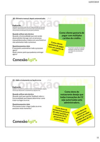 12/07/2019
11
20 – Primeiro manual, depois automatizado.
Explicação:
Quando o processo ainda não foi implementado faz sentido
quebrar a demanda de um processo todo automatizadopor
uma primeira versão que faz uma parte somente.
Quando utilizar esta técnica:
Quando a funcionalidade que está sendo
desenvolvida interage com um processo
manual desenvolva o básico em uma história e
não automatize todo o processo.
Questionamentos úteis
É necessário automatizar todo o processo
agora?
Qual a menor parte que podemos entregar
agora?
Como cliente gostaria de
pagar com múltiplos
cartões de crédito.
*A primeira versão irá atender
múltiplos cartões de créditos
com base em um processo
manual.
21 – Adie o tratamento ou log de erros
Explicação:
Quebre a história em primeiro tratara funcionalidade e depois
outras que adicionam o tratamentoou log de erros.
Quando utilizar esta técnica:
Quando você quer ganhar feedback sobre a
funcionalidade para depois determinar como
tratar ou logar os erros.
Questionamentos úteis
Precisamos tratar e logar todos os erros
possíveis neste momento?
Como dono do
restaurante desejo que
todas transações de CC
seja autorizadas pela
administradora.
 