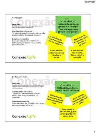 12/07/2019
3
4 – Operações
Explicação:
É a divisão de uma histórias em várias que representamas
operações realizadas pela história inicial.
Quando utilizar esta técnica:
Normalmente quando a história é sobre gestão
de informação (ex Crud) ou configuração.
Questionamentos úteis
Quais operações envolve esta história?
Todas essas operações são necessárias na
primeira versão?
Como dono de
restaurante, eu quero
gerenciar o cardápio
para que as pessoas
possam fazer pedidos
Como dono de
restaurante,
desejo excluir o
cardápio.
Como dono do
restaurante, quero
visualizar o
cardápio
5 – Zero, um e muitos
Explicação:
É a quebra de histórias que lidam com múltiplas instâncias de
entidades em histórias que lidam com uma instância e então
múltiplas instâncias.
Quando utilizar esta técnica:
Quando você está trabalhando com uma
história onde múltiplas instâncias são
permitidas.
Questionamentos úteis
Nós precisamos tratar múltiplas instâncias, ou
somente uma seria suficiente?
Como dono do
restaurante, eu quero
ver um pedido de cliente
Como dono de
restaurante, quero
ver um pedido com
vários itens
 