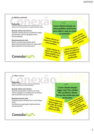 12/07/2019
4
6 – Núcleo e extensão
Explicação:
É a quebra de histórias lidando com o tema central em uma
história e outras para que possa ir complementandoo mesmo.
Quando utilizar esta técnica:
Quando a história possui um Núcleo simples
que permite a ele ser agregado outras
funcionalidades.
Questionamentos úteis
Qual é a versão mais simples disto?
Quais tipos de dados devem ser suportados?
Quais parâmetros são relevantes?
Como cliente desejo ver
meus pedidos anteriores
para saber o que eu comi
no passado.
7 – Maior esforço
Explicação:
Quebrar as histórias de forma que exija um substancial
esforço na primeira e menos nas seguintes.
Quando utilizar esta técnica:
Quando você quebra a história em várias
outras e qualquer uma delas tem um esforço
alto na primeira vez que é feito.
Questionamentos úteis
Podemos prover infraestrutura e já entregar
valor?
Faz diferença qual opção implementamos
primeiramente?
Como cliente desejo
pagar com Visa, Amex,
MC ou Diners. Desta
forma não tenho que me
preocupar.
 