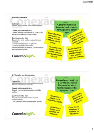 12/07/2019
5
8 – Critério de Aceite
Explicação:
Quando há muitos critérios de aceites o ideal é quebrar em
mais de uma história.
Quando utilizar esta técnica:
Quando um time identifica vários critérios de
aceite ou cenários para uma história.
Questionamentos úteis
Quais testes serão usados para validar esta
história?
Quais critérios de aceite se aplicam?
Quais cenários são relevantes?
Todos estes testes de cenários são necessários
nesta primeira release?
Como cliente desejo
fazer um pedido, desta
forma poderei comer
algo.
9 – Variações nos tipos de dados
Explicação:
Quando a história faz a mesma coisa para diferentes tipos de
dados, crie uma história para cada opção.
Quando utilizar esta técnica:
Quando a funcionalidade suporta múltiplas
opções.
Questionamentos úteis
Todas estas opções são necessárias na
primeira versão?
Qual a principal opção que devemos prover?
Como cliente desejo ver
o cardápio na minha
língua nativa, desta
forma posso escolher
algo para comer.
 