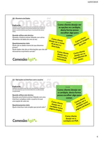 12/07/2019
6
10 – Fronteira de Dados
Explicação:
Quando a história cuida de diversos atributos da entidade ao
mesmo tempo. O ideal é uma primeira história que suporta o
básico e outras histórias para fazer o incremento de outros
dados
Quando utilizar esta técnica:
Quando a história estiver lidando com vários
elementos de dados de uma só vez.
Questionamentos úteis
Quais são os dados essenciais que devemos
prover?
Quais dados não são as informações que não são
necessárias na primeira versão?
Como cliente desejo ver
as opções no cardápio,
desta forma posso
escolher algo para
comer.
11 – Variações na Interface com o usuário
Explicação:
Quebrar uma história que lida com uma interface complexa
em várias histórias que incrementalmentevai adicionando
complexidade.
Quando utilizar esta técnica:
Quando uma história estiver lidando com uma
interface complexa onde o usuário irá usar
uma opção de cada vez.
Questionamentos úteis
Qual a interface mais simples que provê valor?
Como cliente desejo ver
o cardápio, desta forma
posso escolher algo para
comer.
Como cliente
desejo ver o
cardápio em PDF.
 