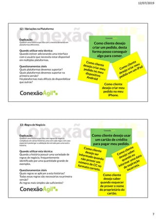 12/07/2019
7
12 – Variações na Plataforma
Explicação:
Quebrar uma história que lida com a mesma demanda em
plataformasdiferentes.
Quando utilizar esta técnica:
Quando estiver adicionando uma interface
com o usuário que necessita estar disponível
em múltiplas plataformas.
Questionamentos úteis
Quais plataformas devemos suportar?
Quais plataformas devemos suportar na
primeira versão?
Há plataformas mais difíceis de disponibilizar
que outras?
Como cliente desejo
criar um pedido, desta
forma posso conseguir
algo para comer.
Como cliente
desejo criar meu
pedido no meu
iPhone.
13 –Regra de Negócio
Explicação:
Quebrar uma história que lida com regras de negócio
complexas em várias histórias uma com cada regra. Um caso
especial é postergar a validação de entrada para uma outra
história.
Quando utilizar esta técnica:
Quando a história possuir uma variedade de
regras de negócio, frequentemente
identificado por uma quantidade grande de
exemplos.
Questionamentos úteis
Quais regras se aplicam a esta histórias?
Todas essas regras são necessárias na primeira
versão?
As regras mais simples são suficientes?
Como cliente desejo usar
um cartão de crédito
para pagar meu pedido.
Como cliente
desejo saber
quando esquecer
de prover o nome
do proprietário do
cartão.
 