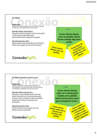 12/07/2019
8
14 –Papéis
Explicação:
Quebrar uma história que lida com a mesma funcionalidade
atendendo às necessidades de diferentes papéis.
Quando utilizar esta técnica:
Quando a história impactar mais de uma papel
e este impacto exigir diferentes
desenvolvimentos a depender do papel.
Questionamentos úteis
Quais papeis estão envolvidos nesta história?
Todos esses papeis são necessários agora?
Como cliente desejo
criar um pedido. Desta
forma consigo algo para
comer.
15 –Adiar Requisitos não funcionais
Explicação:
Quebrar uma história que lida primeiramentecom a
funcionalidade e criar outras para lidar com performance,
escalabilidade, usabilidade e até mesmo precisão.
Quando utilizar esta técnica:
Quando a funcionalidade base ainda não
existe. Desta forma o time pode aprender
primeiro sobre o negócio e depois trabalhar
pesado para refinar os aspectos não
funcionais.
Questionamentos úteis
Neste momento é necessário ter uma
performance já otimizada?
Como cliente desejo
saber se o restaurante
recebeu meu pedido.
Desta forma estou certo
que conseguirei comer...
 