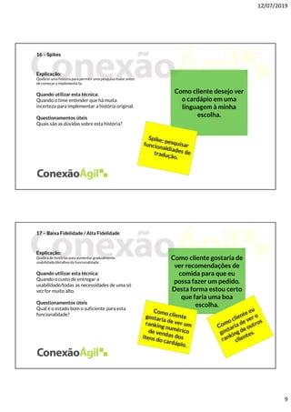 12/07/2019
9
16 – Spikes
Explicação:
Quebrar uma história para permitir uma pesquisa maior antes
de começar a implementá-la.
Quando utilizar esta técnica:
Quando o time entender que há muita
incerteza para implementar a história original.
Questionamentos úteis
Quais são as dúvidas sobre esta história?
Como cliente desejo ver
o cardápio em uma
linguagem à minha
escolha.
17 – Baixa Fidelidade / Alta Fidelidade
Explicação:
Quebra de histórias para aumentar gradualmente
usabilidade/detalhes da funcionalidade.
Quando utilizar esta técnica:
Quando o custo de entregar a
usabilidade/todas as necessidades de uma só
vez for muito alto.
Questionamentos úteis
Qual é o estado bom o suficiente para esta
funcionalidade?
Como cliente gostaria de
ver recomendações de
comida para que eu
possa fazer um pedido.
Desta forma estou certo
que faria uma boa
escolha.
 