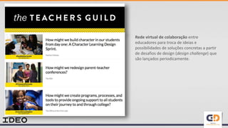 Rede virtual de colaboração entre
educadores para troca de ideias e
possibilidades de soluções concretas a partir
de desafios de design (design challenge) que
são lançados periodicamente.
 