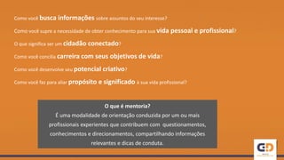 Como você busca informações sobre assuntos do seu interesse?
Como você supre a necessidade de obter conhecimento para sua vida pessoal e profissional?
O que significa ser um cidadão conectado?
Como você concilia carreira com seus objetivos de vida?
Como você desenvolve seu potencial criativo?
Como você faz para aliar propósito e significado à sua vida profissional?
O que é mentoria?
É uma modalidade de orientação conduzida por um ou mais
profissionais experientes que contribuem com questionamentos,
conhecimentos e direcionamentos, compartilhando informações
relevantes e dicas de conduta.
 
