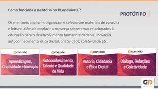 PROTÓTIPO |
Como funciona a mentoria no #ConexãoIED?
Os mentores analisam, organizam e selecionam materiais de consulta
e leitura, além de conduzir a conversa sobre temas relacionados à
educação para o desenvolvimento humano: cidadania, inovação,
autoconhecimento, ética digital, criatividade, coletividade etc.
 