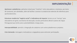 IMPLEMENTAÇÃO |
Aprimorar a plataforma: aplicativo móvel para “matches” entre educadores e mentores, por tema
de conversas, por atividades, além de facilitar o acesso à curadoria de materiais de referência para
aprofundamento;
Estruturar modelo de “negócio social” e indicadores de impacto: tornar-se um “serviço” para
educadores em geral, secretarias de educação, escolas particulares (Brasil e países de Língua
Portuguesa) que tenha auto-sustentabilidade a longo prazo;
Interoperabilidade: permitir a integração de cadastros com outras plataformas e projetos;
Criar demanda: mensagens motivadoras e engajadoras para estimular participação.
 