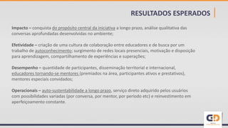 RESULTADOS ESPERADOS |
Impacto – conquista do propósito central da iniciativa a longo prazo, análise qualitativa das
conversas aprofundadas desenvolvidas no ambiente;
Efetividade – criação de uma cultura de colaboração entre educadores e de busca por um
trabalho de autoconhecimento; surgimento de redes locais presenciais, motivação e disposição
para aprendizagem, compartilhamento de experiências e superações;
Desempenho – quantidade de participantes, disseminação territorial e internacional,
educadores tornando-se mentores (premiados na área, participantes ativos e prestativos),
mentores especiais convidados;
Operacionais – auto-sustentabilidade a longo prazo, serviço direto adquirido pelos usuários
com possibilidades variadas (por conversa, por mentor, por período etc) e reinvestimento em
aperfeiçoamento constante.
 