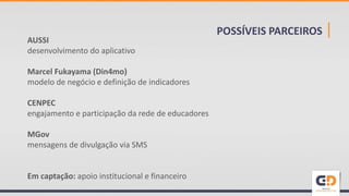 POSSÍVEIS PARCEIROS |AUSSI
desenvolvimento do aplicativo
Marcel Fukayama (Din4mo)
modelo de negócio e definição de indicadores
CENPEC
engajamento e participação da rede de educadores
MGov
mensagens de divulgação via SMS
Em captação: apoio institucional e financeiro
 