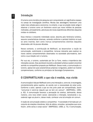 Introdução
                                                                                    O turismo como temática de pesquisa vem conquistando um significativo espaço
Ashton, Mary Sandra Guerra. Comunicação e turismo: possibilidades de conhecimento




                                                                                    no campo da investigação científica. Muitas das abordagens favorecem uma
                                                                                    visão mais voltada para a economia; no entanto, o que se propõe neste artigo é
                                                                                    observar o turismo como um fenômeno social que move milhões de pessoas
                                                                                    motivadas, principalmente, pela busca de novas experiências diferentes daquelas
                                                                                    vividas no cotidiano.

                                                                                    Essa intensa e crescente mobilidade social, descrita pelo fenômeno turístico,
                                                                                    assume características diversas, variando conforme o período histórico no qual
                                                                                    se acha inserida, bem como insinua comportamentos distintos daqueles
                                                                                    observados até há poucas décadas.

                                                                                    Nesse contexto, a contribuição de Maffesoli, ao desenvolver a noção de
                                                                                    comunicação, sublinhando o compartilhar, torna-se relevante para explicar os
                                                                                    novos valores comportamentais observados na sociedade pós-moderna, bem
                                                                                    como a sua relação com o turismo.

                                                                                    Por sua vez, o turismo, sustentado por De La Torre, revela a importância das
                                                                                    interações sociais. Elas acontecem durante a atividade turística e podem encontrar
                                                                                    sentido no compartilhar proposto por Maffesoli. Desse modo, a comunicação e o
                                                                                    turismo, apesar de suas características próprias e singulares, podem se mostrar
                                                                                    complementares, conforme os princípios da Sociologia Compreensiva.



                                                                                    O COMPARTILHAR: o que não é medido, mas vivido
                                                                                    A comunicação é lida por Maffesoli como uma interação e, como tal, é recarregada,
                                                                                    constantemente pelos sujeitos, de acordo com a necessidade de estar junto.
                                                                                    Conforme o autor, apenas o que se vive junto pode ser compartilhado, assim
                                                                                    “comunicar é servir-se daquilo que se tem em comum”. (MAFFESOLI, 1995,
                                                                                    p. 82). A comunicação favorece a percepção do coletivo, delineando, dessa
                                                                                    maneira, uma nova ordem social, valorizando a interação, banalizando o eu,
                                                                                    cedendo lugar ao plural e, desse modo, conhecer uma tal emoção em comum.

                                                                                    A noção de comunicação celebra o compartilhar. “A sociedade é formada por um
                                                                                    conjunto de relações interativas, feito de afetos, emoções, sensações que cons-
                                                                                    tituem, strito sensu o corpo social.” (MAFFESOLI, 1996, p. 73). A comunicação,
 