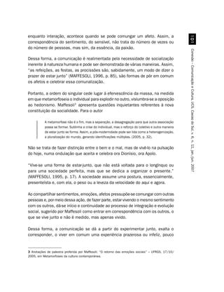 enquanto interação, acontece quando se pode comungar um afeto. Assim, a




                                                                                                          
correspondência do sentimento, do sensível, não trata do número de vezes ou
do número de pessoas, mas sim, da essência, da paixão.




                                                                                                        Conexão – Comunicação e Cultura, UCS, Caxias do Sul, v. 6, n. 11, jan./jun. 2007
Dessa forma, a comunicação é realimentada pela necessidade de socialização
inerente à natureza humana e pode ser demonstrada de várias maneiras. Assim,
“as refeições, as festas, as procissões são, sabidamente, um modo de dizer o
prazer de estar junto” (MAFFESOLI, 1996, p. 85), são formas de pôr em comum
os afetos e celebrar essa comunalização.

Portanto, a ordem do singular cede lugar à efervescência da massa, na medida
em que metamorfoseia o individual para explodir no outro, vislumbra-se a oposição
ao hedonismo. Maffesoli3 apresenta questões inquietantes referentes à nova
constituição da socialidade. Para o autor

           A metamorfose não é o fim, mas a separação, a desagregação para que outra associação
           possa se formar. Sublinha a crise do individual, mas o reforço do coletivo e outra maneira
           de estar junto se forma. Assim, a pós-modernidade pode ser lida como a heterogenização,
           a pluralização do mundo, gerando identificações múltiplas. (2005, p. 32).


Não se trata de fazer distinção entre o bem e o mal, mas de vivê-lo na pulsação
do hoje, numa ondulação que aceita e celebra ora Dionísio, ora Apolo.

“Vive-se uma forma de estar-junto, que não está voltada para o longínquo ou
para uma sociedade perfeita, mas que se dedica a organizar o presente.”
(MAFFESOLI, 1995, p. 17). A sociedade assume uma postura, essencialmente,
presenteísta e, com ela, o peso ou a leveza da velocidade do aqui e agora.

Ao compartilhar sentimentos, emoções, afetos pressupõe-se comungar com outras
pessoas e, por meio dessa ação, de fazer parte, estar vivendo o mesmo sentimento
com os outros, dá-se início e continuidade ao processo de integração e evolução
social, sugerido por Maffesoli como entrar em correspondência com os outros, o
que se vive junto e não é medido, mas apenas vivido.

Dessa forma, a comunicação se dá a partir do experimentar junto, exalta o
corresponder, o viver em comum uma experiência prazerosa ou infeliz, pouco


3 Anotações de palestra proferida por Maffesoli: “O retorno das emoções sociais” – UFRGS, 17/10/
2005, em Metamorfoses da cultura contemporânea.
 