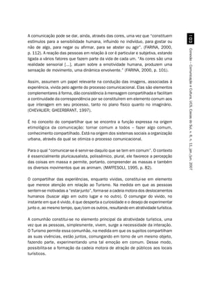 A comunicação pode se dar, ainda, através das cores, uma vez que “constituem




                                                                                      !
estímulos para a sensibilidade humana, influindo no indivíduo, para gostar ou
não de algo, para negar ou afirmar, para se abster ou agir”. (FARINA, 2000,




                                                                                    Conexão – Comunicação e Cultura, UCS, Caxias do Sul, v. 6, n. 11, jan./jun. 2007
p. 112). A reação das pessoas em relação à cor é particular e subjetiva, estando
ligada a vários fatores que fazem parte da vida de cada um. “As cores são uma
realidade sensorial [...], atuam sobre a emotividade humana, produzem uma
sensação de movimento, uma dinâmica envolvente.” (FARINA, 2000, p. 101).

Assim, assumem um papel relevante na condução das imagens, associadas à
experiência, vivida pelo agente do processo comunicacional. Elas são elementos
complementares à forma, dão consistência à mensagem compartilhada e facilitam
a continuidade da correspondência por se constituírem em elemento comum aos
que interagem em seu processo, tanto no plano físico quanto no imaginário.
(CHEVALIER; GHEERBRANT, 1997).

É no conceito do compartilhar que se encontra a função expressa na origem
etimológica da comunicação: tornar comum a todos – fazer algo comum,
conhecimento compartilhado. Está na origem dos sistemas sociais a organização
urbana, através da qual se otimiza o processo comunicacional.

Para o qual “comunicar-se é servir-se daquilo que se tem em comum”. O contexto
é essencialmente pluricausalista, polissêmico, plural, ele favorece a percepção
das coisas em massa e permite, portanto, compreender as massas e também
os diversos movimentos que as animam. (MAFFESOLI, 1995, p. 82).

O compartilhar das experiências, enquanto vividas, constitui-se em elemento
que merece atenção em relação ao Turismo. Na medida em que as pessoas
sentem-se motivadas a “estar-junto”, forma-se a cadeia motora dos deslocamentos
humanos (buscar algo em outro lugar e no outro). O comungar do vivido, no
instante em que é vivido, é que desperta a curiosidade e o desejo de experimentar
junto e, ao mesmo tempo, que/com os outros, resultando em atratividade turística.

A comunhão constitui-se no elemento principal da atratividade turística, uma
vez que as pessoas, simplesmente, vivem, surge a necessidade da interação.
O Turismo permite essa comunhão, na medida em que os sujeitos compartilham
as suas vivências, estão juntos, comungando em torno de um mesmo objeto,
fazendo parte, experimentando uma tal emoção em comum. Desse modo,
possibilita-se a formação da cadeia motora de atração de públicos aos locais
turísticos.
 
