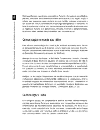 O compartilhar das experiências observado no Turismo é formador da socialidade e,
                                          $
                                                                                    portanto, motor dos deslocamentos humanos em busca do outro (lugar). A ação é
                                                                                    voltada para o presente, para o instante em que é vivido, exaltando unicamente o
Ashton, Mary Sandra Guerra. Comunicação e turismo: possibilidades de conhecimento




                                                                                    que é vivido em comum, compartilhado. O comungar da experiência se transforma no
                                                                                    fator da atratividade turística, bem como estabelece uma relação de simbiose entre
                                                                                    as noções de Turismo e de comunicação. Portanto, mostram-se complementares,
                                                                                    redefinindo novos padrões comportamentais para o convívio social.



                                                                                    Comunicação: o mundo das idéias
                                                                                    Para além da epistemologia da comunicação, Maffesoli apresenta novas formas
                                                                                    de compreender aquilo que é do senso comum. Mesmo os elementos (trans)for-
                                                                                    madores da socialidade, considerados muitas vezes banais, são objeto de estudo
                                                                                    da Sociologia Compreensiva proposta por Maffesoli.

                                                                                    Abrangente na sua totalidade, a Sociologia Compreensiva, também chamada
                                                                                    Sociologia do Lado de Dentro, ocupa-se em explicar os pormenores da vida de
                                                                                    todos os dias por meio de cinco pressupostos enunciados por Maffesoli (1985).
                                                                                    Possui, como uma de suas características, a universalidade e a subjetividade
                                                                                    nas questões do cotidiano, do mundo das idéias; elementos essenciais na des-
                                                                                    crição conceitual, que envolvem a reflexão deste estudo.

                                                                                    O objeto da Sociologia Compreensiva é o estudo abrangente dos processos de
                                                                                    evolução das sociedades, contemplando o cotidiano e a subjetividade, através
                                                                                    da análise integrada dos momentos e dos movimentos sociais. “O essencial se
                                                                                    encontra na invariabilidade do homem em sociedade, no retorno do idêntico, nas
                                                                                    grandes constantes da condição humana.” (MAFFESOLI, 1985, p. 10).



                                                                                    Considerações finais
                                                                                    Esse artigo se ocupou em compreender e explicar os novos valores comporta-
                                                                                    mentais, descritos no Turismo e sustentados pelo compartilhar, como um dos
                                                                                    determinantes do movimento social observado na atualidade. Por meio desse
                                                                                    exercício, houve a possibilidade de dar uma nova compreensão ao fenômeno
                                                                                    social, representado pelo Turismo, a partir da análise de um de seus elementos
                                                                                    mais contemporâneos, como é o caso da comunicação.
 
