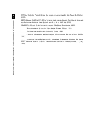 FARINA, Modesto. Psicodinâmica das cores em comunicação. São Paulo: E. Blücher,
                                          
                                                                                    2000.
                                                                                    FERRI, Cássia; RUSCHMANN, Dóris. Turismo: visão e ação. Revista Científica do Mestrado
Ashton, Mary Sandra Guerra. Comunicação e turismo: possibilidades de conhecimento




                                                                                    em Turismo e Hotelaria, Itajaí: Univali, ano 2, n. 4, p. 9-17, fev. 2000.
                                                                                    MAFFESOLI, Michel. O conhecimento comum. São Paulo: Brasiliense, 1985.
                                                                                    _____ . A contemplação do mundo. Porto Alegre: Artes e Ofícios, 1995.
                                                                                    _____ . No fundo das aparências. Petrópolis: Vozes, 1996.
                                                                                    _____ . Sobre o nomadismo, vagabundagens pós-modernas. Rio de Janeiro: Record,
                                                                                    2001.
                                                                                    _____ . O retorno das emoções sociais. Anotações da Palestra proferida por Maffe-
                                                                                    soli – Salão de Atos da UFRGS – “Metamorfoses da cultura contemporânea”, 17/10/
                                                                                    2005.
 
